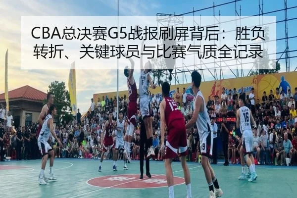 CBA总决赛G5战报刷屏背后：胜负转折、关键球员与比赛气质全记录